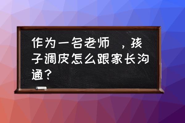 幼儿调皮如何与家长沟通 作为一名老师 ，孩子调皮怎么跟家长沟通？