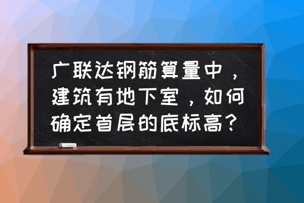 地下室标高图纸怎么看 广联达钢筋算量中，建筑有地下室，如何确定首层的底标高？