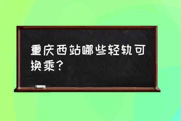 重庆北站到沙坪坝站轻轨路线图 重庆西站哪些轻轨可换乘？