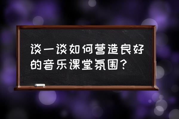 如何让课堂充满活力心得体会 谈一谈如何营造良好的音乐课堂氛围？