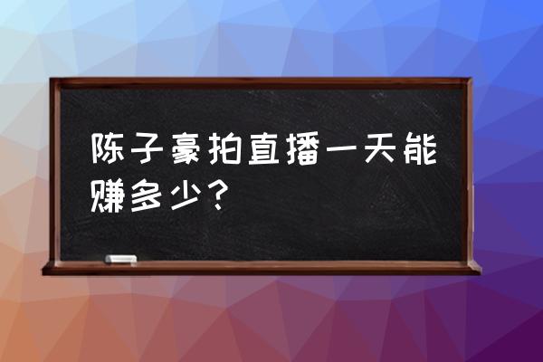 陈子豪一年能挣多少钱 陈子豪拍直播一天能赚多少？