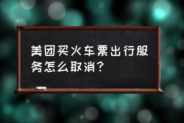 用美团订火车票的过程 美团买火车票出行服务怎么取消？