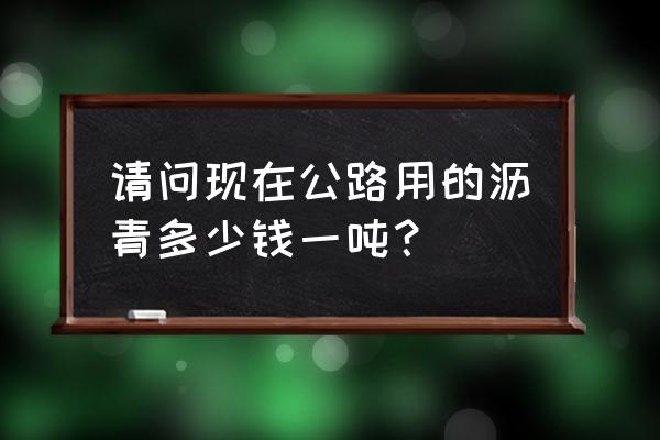 沥青多少钱一吨 请问现在公路用的沥青多少钱一吨？