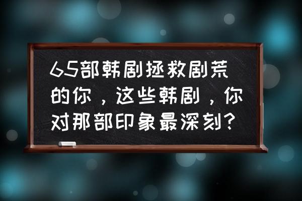 近10年口碑最好的十部剧情韩剧 65部韩剧拯救剧荒的你，这些韩剧，你对那部印象最深刻？