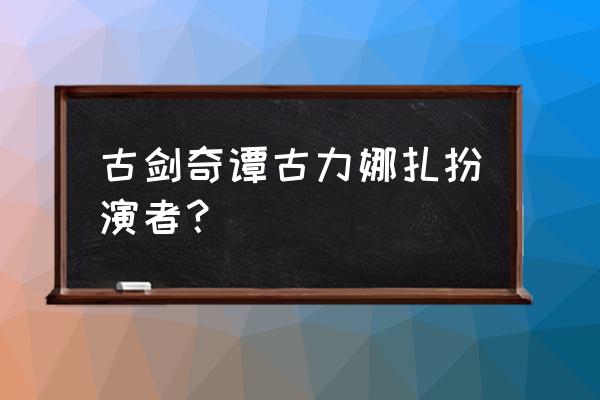 古力娜扎轩辕剑中一共几个造型 古剑奇谭古力娜扎扮演者？