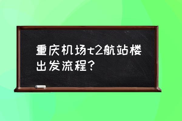 机场安检服务流程图 重庆机场t2航站楼出发流程？