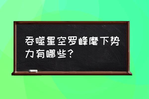 巨斧创始人最后结局 吞噬星空罗峰麾下势力有哪些？