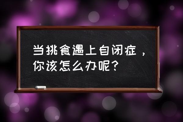 自闭症最怕三种食物 当挑食遇上自闭症，你该怎么办呢？