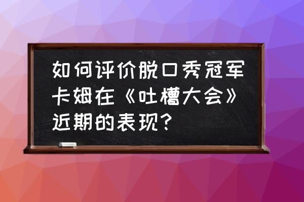 最新吐槽大会乔杉完整版 如何评价脱口秀冠军卡姆在《吐槽大会》近期的表现？