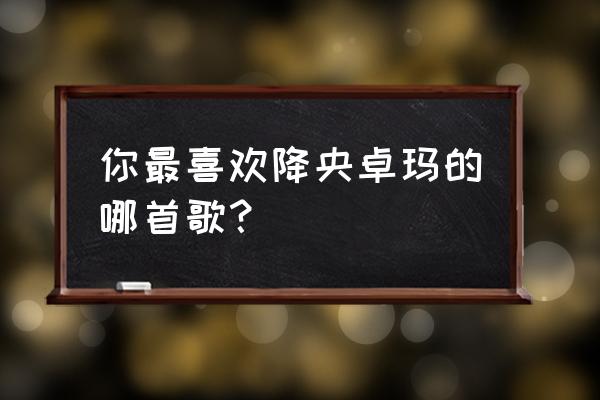 心中的草原降央卓玛 你最喜欢降央卓玛的哪首歌？