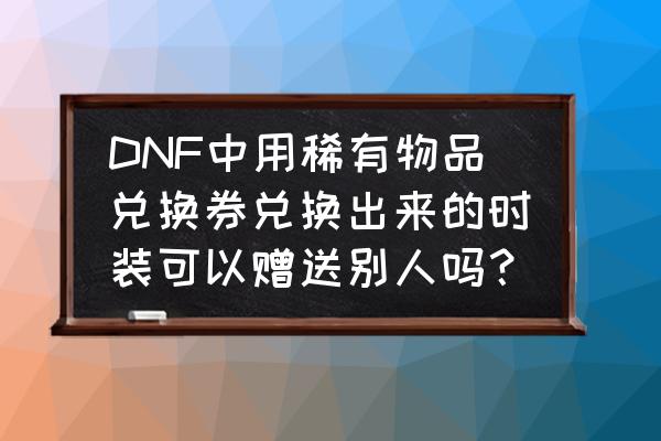 dnf武器永久兑换券任务怎么做 DNF中用稀有物品兑换券兑换出来的时装可以赠送别人吗？