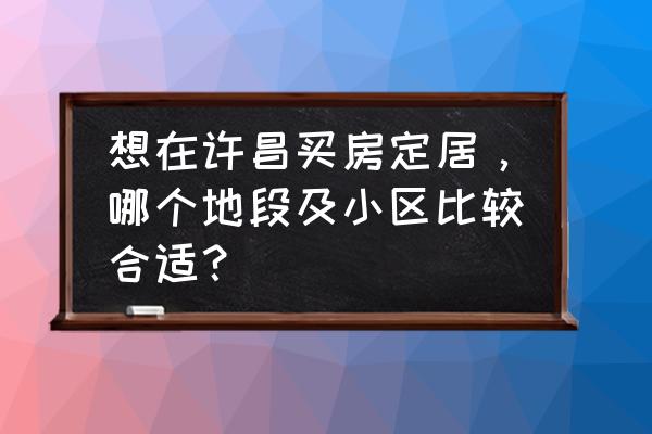 许昌在售小区楼盘价目表 想在许昌买房定居，哪个地段及小区比较合适？