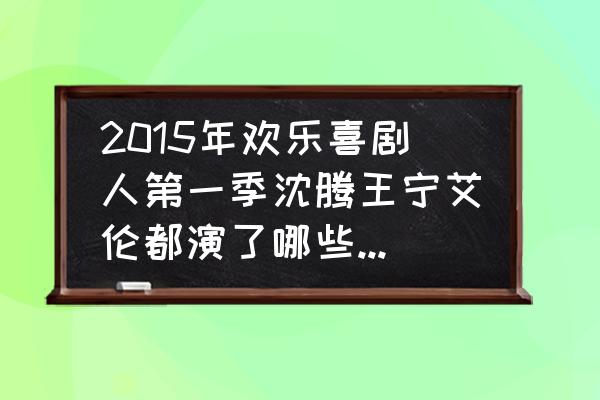 喜剧人第一季小品集 2015年欢乐喜剧人第一季沈腾王宁艾伦都演了哪些小品。有一个小品沈腾扮演老太太，请问是哪个？