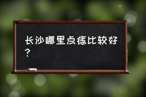 祛斑点痣哪里最好 长沙哪里点痣比较好？