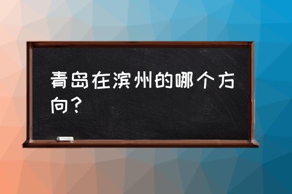 滨州到青岛 青岛在滨州的哪个方向？