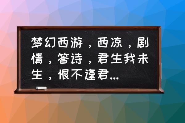 梦幻西游西凉剧情全攻略 梦幻西游，西凉，剧情，答诗，君生我未生，恨不逢君未嫁时。为什么不对，该怎么过那诗句?//？