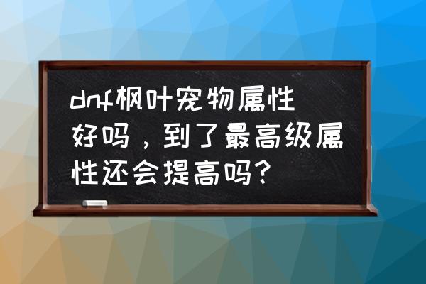 dnf枫叶怎么得 dnf枫叶宠物属性好吗，到了最高级属性还会提高吗？