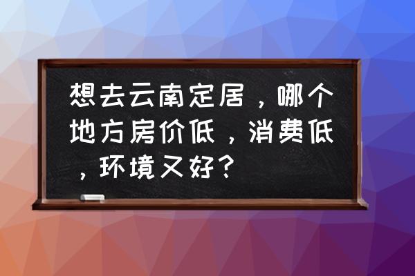 石鼓租房 想去云南定居，哪个地方房价低，消费低，环境又好？