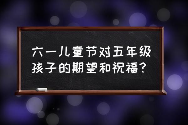 六一儿童节孩子的祝福简洁 六一儿童节对五年级孩子的期望和祝福？