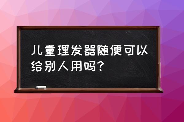 儿童理发 儿童理发器随便可以给别人用吗？