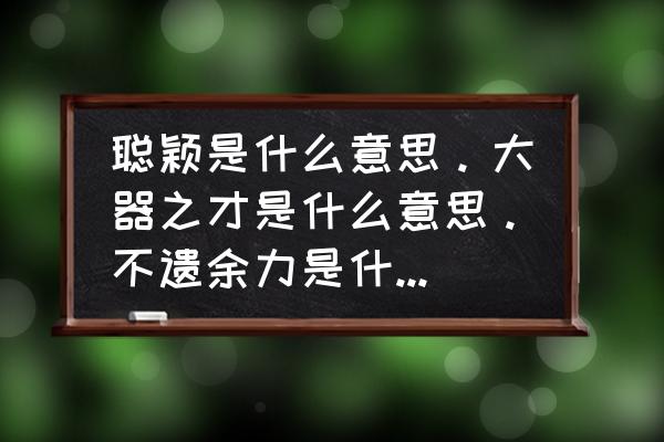 大器之才 聪颖是什么意思。大器之才是什么意思。不遗余力是什么意思？