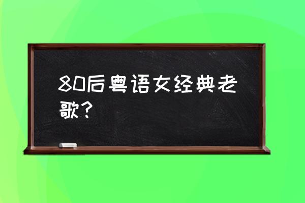 80后经典老歌 80后粤语女经典老歌？