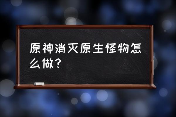 一起来消灭怪兽 原神消灭原生怪物怎么做？