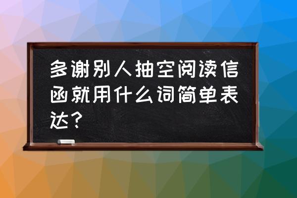 感恩书信大赛题目大全 多谢别人抽空阅读信函就用什么词简单表达？