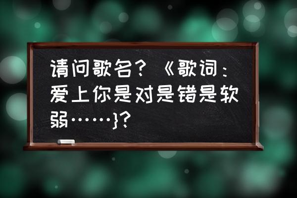 爱上你有没有错 请问歌名？《歌词：爱上你是对是错是软弱……}？