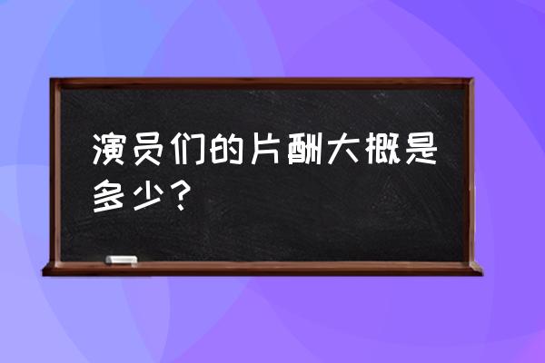 中国明星收入前1000名排名 演员们的片酬大概是多少？