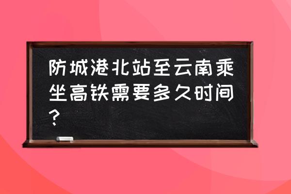 防城港北站 防城港北站至云南乘坐高铁需要多久时间？