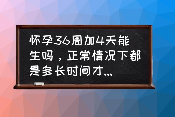 怀孕需要多少天能生 怀孕36周加4天能生吗，正常情况下都是多长时间才会生呢？