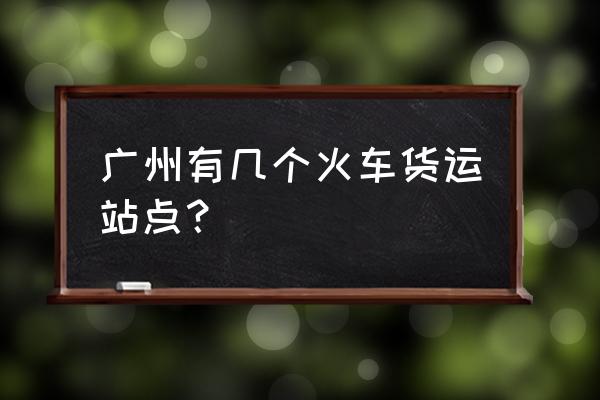 广州火车站批发市场 广州有几个火车货运站点？