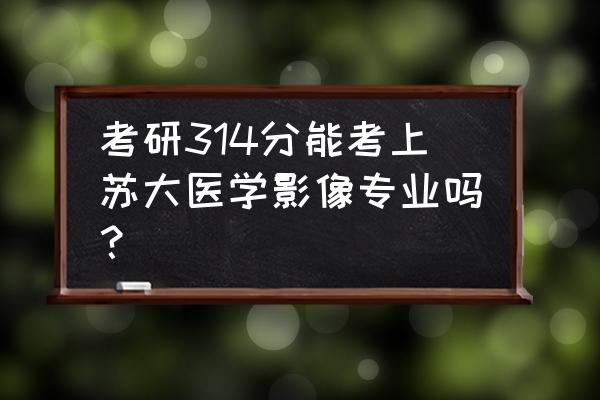 2013年研究生国家分数线 考研314分能考上苏大医学影像专业吗？