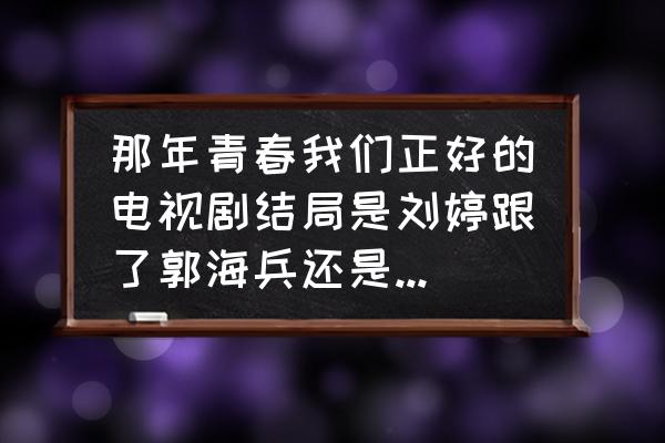 那年青春 那年青春我们正好的电视剧结局是刘婷跟了郭海兵还是跟了肖小军？