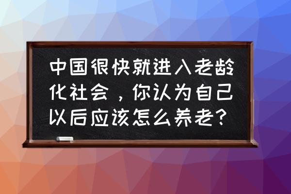 中国养老问题现状 中国很快就进入老龄化社会，你认为自己以后应该怎么养老？