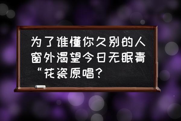 歌曲今夜无眠原唱完整版 为了谁懂你久别的人窗外渴望今日无眠青“花瓷原唱？