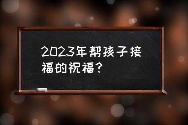 对孩子简短的祝福 2023年帮孩子接福的祝福？