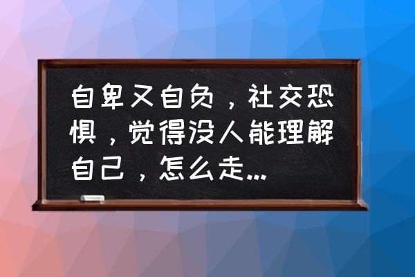 心理作文400字 自卑又自负，社交恐惧，觉得没人能理解自己，怎么走出自我？