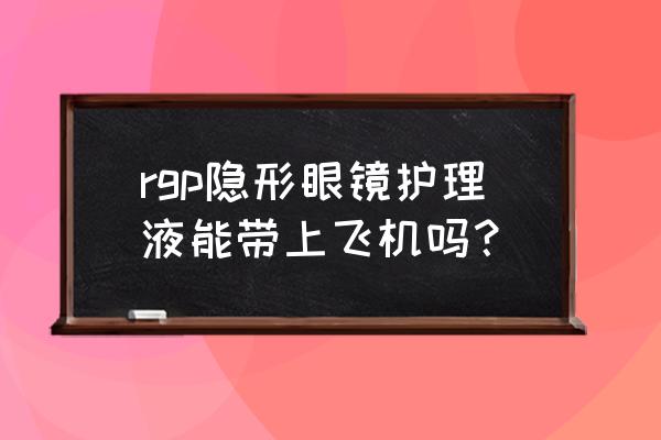 120ml隐形眼镜液可以托运吗 rgp隐形眼镜护理液能带上飞机吗？