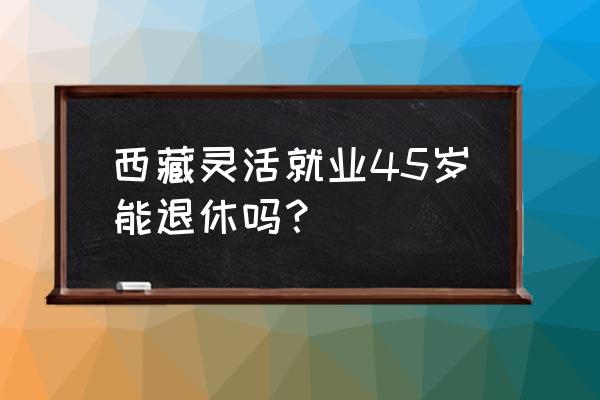 灵活就业人员多少岁可以退休 西藏灵活就业45岁能退休吗？