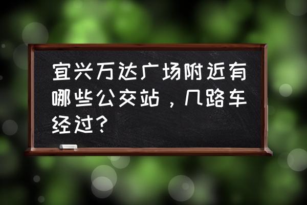 宜兴万达 宜兴万达广场附近有哪些公交站，几路车经过？