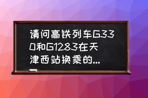 g330最新路线图 请问高铁列车G330和G1283在天津西站换乘的时候是同一个站台吗?需要先出站再进站吗？