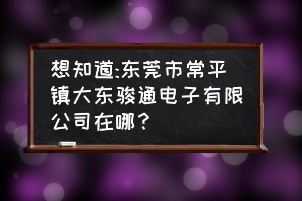 东莞哪里有厂房装修公司 想知道:东莞市常平镇大东骏通电子有限公司在哪？