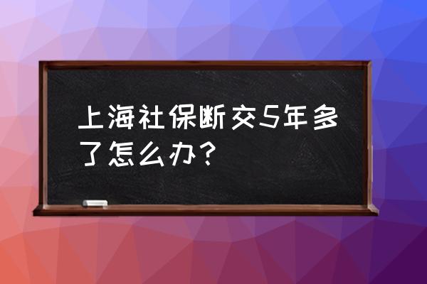 社保最后五年断交三个月怎么办 上海社保断交5年多了怎么办？