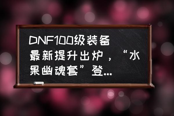 dnf机械套装大全 DNF100级装备最新提升出炉，“水果幽魂套”登顶第一，和手搓套相比如何？