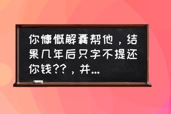 欠钱不还的人怎么对付小人 你慷慨解囊帮他，结果几年后只字不提还你钱??，并且还拉黑你如果是你会怎么做？