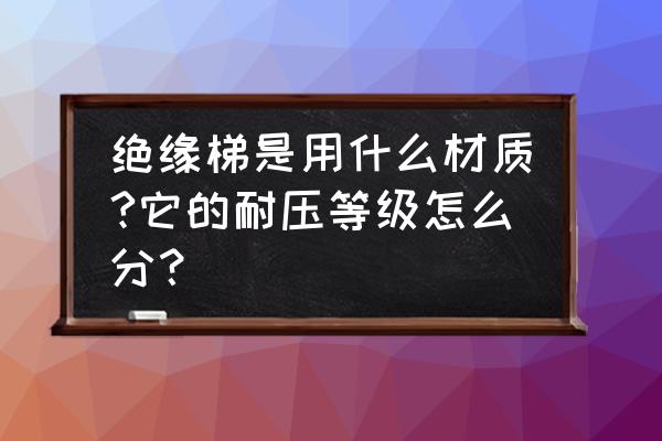 绝缘升降梯批发 绝缘梯是用什么材质?它的耐压等级怎么分？