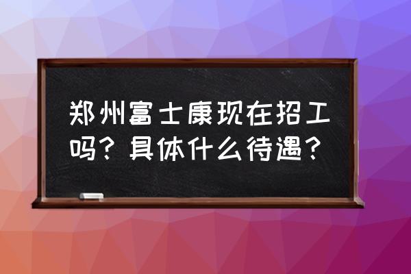 郑州富士康现在招工范围 郑州富士康现在招工吗？具体什么待遇？