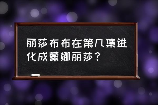 始祖灵兽 丽莎布布在第几集进化成蒙娜丽莎？